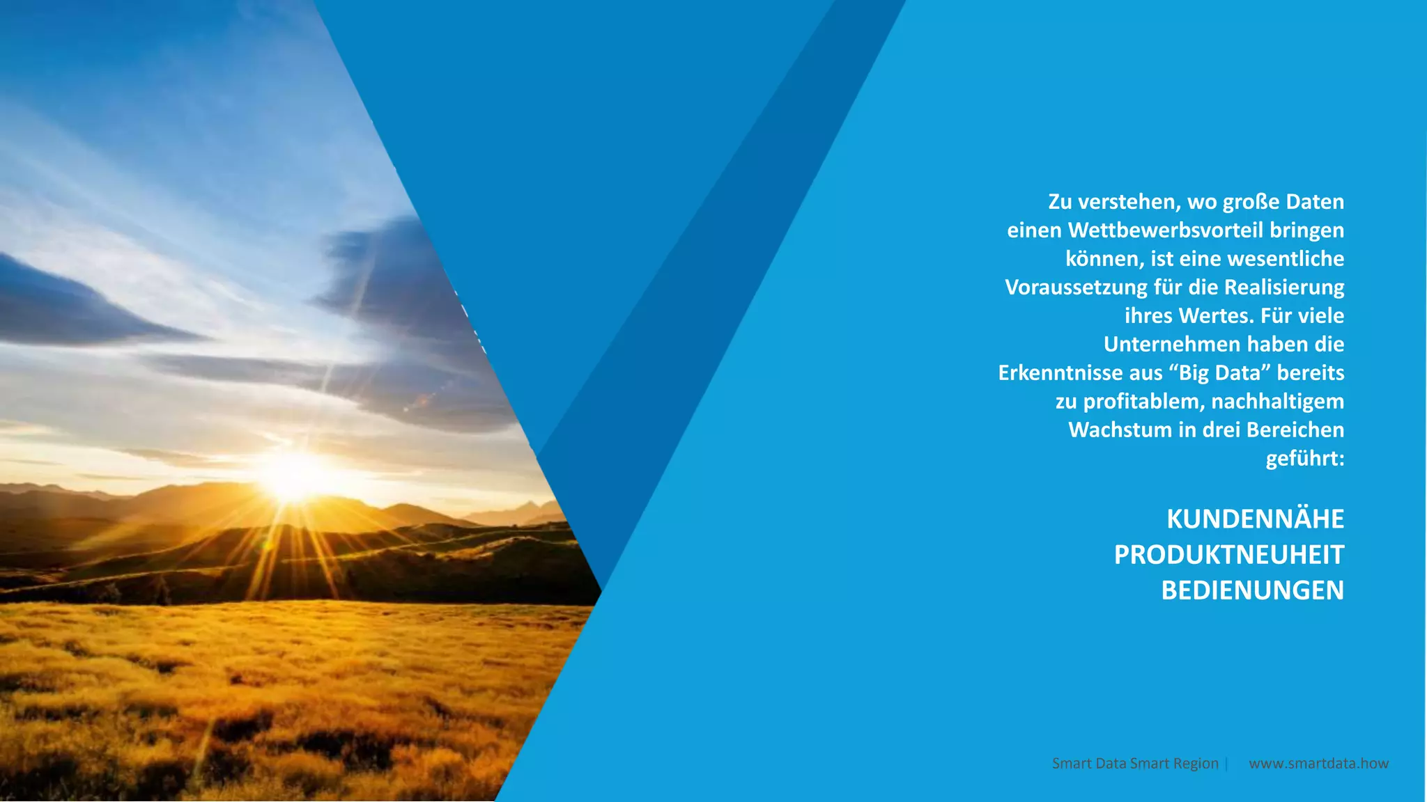 Zu verstehen, wo große Daten
einen Wettbewerbsvorteil bringen
können, ist eine wesentliche
Voraussetzung für die Realisierung
ihres Wertes. Für viele
Unternehmen haben die
Erkenntnisse aus “Big Data” bereits
zu profitablem, nachhaltigem
Wachstum in drei Bereichen
geführt:
KUNDENNÄHE
PRODUKTNEUHEIT
BEDIENUNGEN
Smart Data Smart Region | www.smartdata.how
 