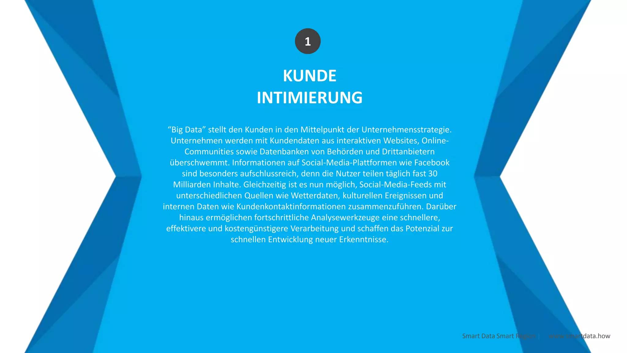Smart Data Smart Region | www.smartdata.how
KUNDE
INTIMIERUNG
“Big Data” stellt den Kunden in den Mittelpunkt der Unternehmensstrategie.
Unternehmen werden mit Kundendaten aus interaktiven Websites, Online-
Communities sowie Datenbanken von Behörden und Drittanbietern
überschwemmt. Informationen auf Social-Media-Plattformen wie Facebook
sind besonders aufschlussreich, denn die Nutzer teilen täglich fast 30
Milliarden Inhalte. Gleichzeitig ist es nun möglich, Social-Media-Feeds mit
unterschiedlichen Quellen wie Wetterdaten, kulturellen Ereignissen und
internen Daten wie Kundenkontaktinformationen zusammenzuführen. Darüber
hinaus ermöglichen fortschrittliche Analysewerkzeuge eine schnellere,
effektivere und kostengünstigere Verarbeitung und schaffen das Potenzial zur
schnellen Entwicklung neuer Erkenntnisse.
1
 