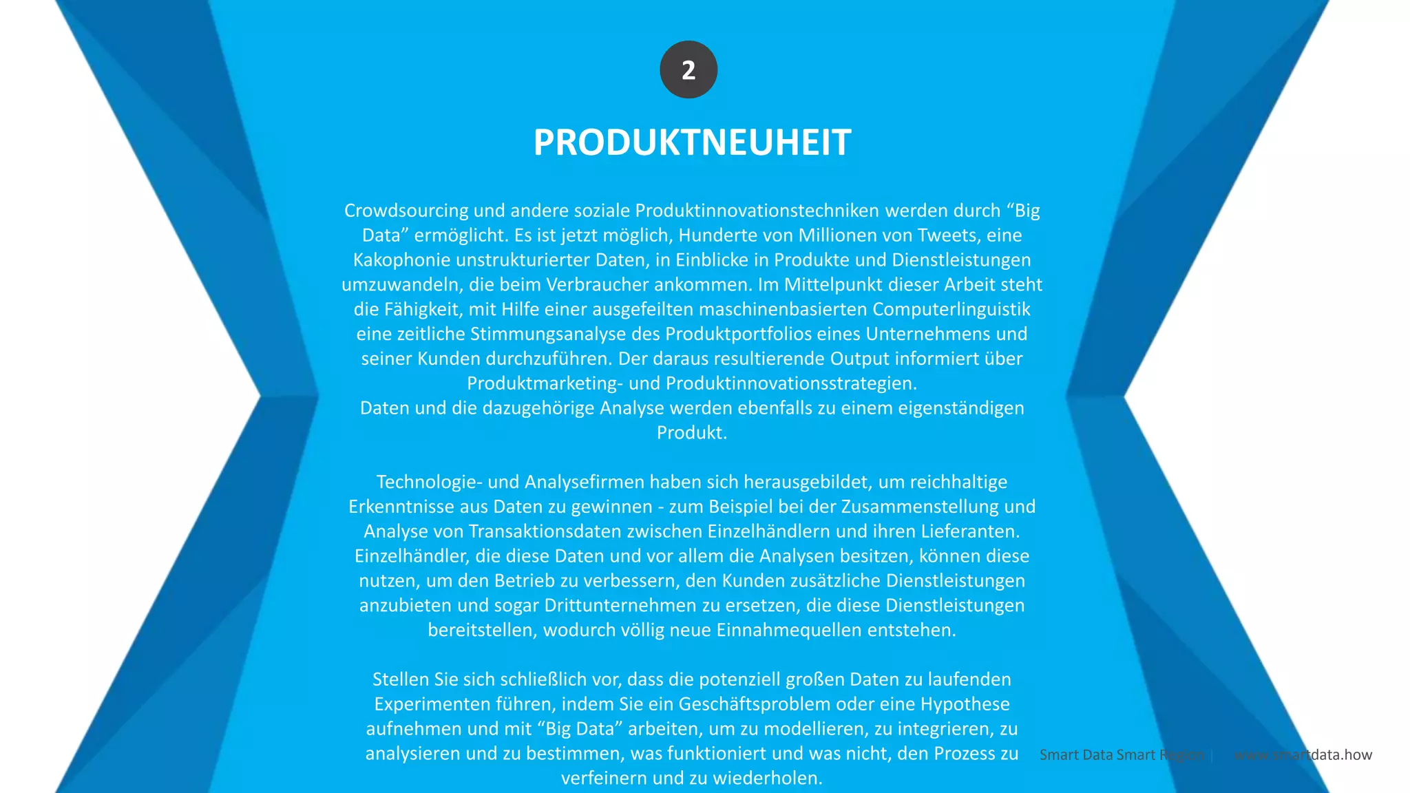 Smart Data Smart Region | www.smartdata.how
PRODUKTNEUHEIT
Crowdsourcing und andere soziale Produktinnovationstechniken werden durch “Big
Data” ermöglicht. Es ist jetzt möglich, Hunderte von Millionen von Tweets, eine
Kakophonie unstrukturierter Daten, in Einblicke in Produkte und Dienstleistungen
umzuwandeln, die beim Verbraucher ankommen. Im Mittelpunkt dieser Arbeit steht
die Fähigkeit, mit Hilfe einer ausgefeilten maschinenbasierten Computerlinguistik
eine zeitliche Stimmungsanalyse des Produktportfolios eines Unternehmens und
seiner Kunden durchzuführen. Der daraus resultierende Output informiert über
Produktmarketing- und Produktinnovationsstrategien.
Daten und die dazugehörige Analyse werden ebenfalls zu einem eigenständigen
Produkt.
Technologie- und Analysefirmen haben sich herausgebildet, um reichhaltige
Erkenntnisse aus Daten zu gewinnen - zum Beispiel bei der Zusammenstellung und
Analyse von Transaktionsdaten zwischen Einzelhändlern und ihren Lieferanten.
Einzelhändler, die diese Daten und vor allem die Analysen besitzen, können diese
nutzen, um den Betrieb zu verbessern, den Kunden zusätzliche Dienstleistungen
anzubieten und sogar Drittunternehmen zu ersetzen, die diese Dienstleistungen
bereitstellen, wodurch völlig neue Einnahmequellen entstehen.
Stellen Sie sich schließlich vor, dass die potenziell großen Daten zu laufenden
Experimenten führen, indem Sie ein Geschäftsproblem oder eine Hypothese
aufnehmen und mit “Big Data” arbeiten, um zu modellieren, zu integrieren, zu
analysieren und zu bestimmen, was funktioniert und was nicht, den Prozess zu
verfeinern und zu wiederholen.
2
 