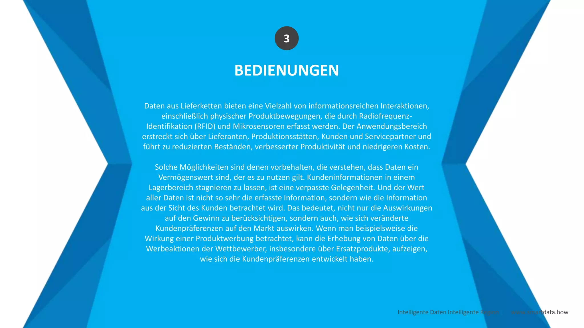 Intelligente Daten Intelligente Region | www.smartdata.how
BEDIENUNGEN
Daten aus Lieferketten bieten eine Vielzahl von informationsreichen Interaktionen,
einschließlich physischer Produktbewegungen, die durch Radiofrequenz-
Identifikation (RFID) und Mikrosensoren erfasst werden. Der Anwendungsbereich
erstreckt sich über Lieferanten, Produktionsstätten, Kunden und Servicepartner und
führt zu reduzierten Beständen, verbesserter Produktivität und niedrigeren Kosten.
Solche Möglichkeiten sind denen vorbehalten, die verstehen, dass Daten ein
Vermögenswert sind, der es zu nutzen gilt. Kundeninformationen in einem
Lagerbereich stagnieren zu lassen, ist eine verpasste Gelegenheit. Und der Wert
aller Daten ist nicht so sehr die erfasste Information, sondern wie die Information
aus der Sicht des Kunden betrachtet wird. Das bedeutet, nicht nur die Auswirkungen
auf den Gewinn zu berücksichtigen, sondern auch, wie sich veränderte
Kundenpräferenzen auf den Markt auswirken. Wenn man beispielsweise die
Wirkung einer Produktwerbung betrachtet, kann die Erhebung von Daten über die
Werbeaktionen der Wettbewerber, insbesondere über Ersatzprodukte, aufzeigen,
wie sich die Kundenpräferenzen entwickelt haben.
3
 