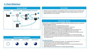 Glooko heeft een bloedglucosespiegellogboek en analyse-app ontwikkeld op basis van bestaande
bloedglucosegegevensstromen.
• Kernactiviteit (1) van Glooko is databasebeheer en analyse
• Glooko geeft een licentie voor de gegevensspecificaties en -normen van
glucosemeterfabrikanten (2) om het product compatibel te maken
• De eerste van de waardeproposities is een verbindingskabel (3) die wordt verkocht aan
diabetespatiënten (4) om hun telefoon op hun bloedglucosemeter aan te sluiten.
• Bloedglucosemetergegevens van de patiënt (4) worden verzonden door de telefoon van de
patiënt en toegevoegd aan een meter aflees database (5).
• Het tweede deel van de waarde proposities (6) is een logboek- en incidentie-rapportage-
oplossing die via een gratis app aan patiënten wordt geleverd (4) en voor abonnementskosten
aan ziekenhuizen (7).
Business Model
Capaciteitsbenodigdheden
Kenmerken
Voorbeeld: Glooko
4. Data Makelaar
Kern Partners
Data Collectie
Kernactiviteiten Waarde Propositie
Data Generatie Data Opslag Data Analyse Data Gebruik
• Bedrijven verzamelen gegevens van belangrijke partners, van open bronnen of via datamining.
• De Data Makelaar richt zich op uitstekende gegevensanalyse en gegevensgebruik en laat de
gegevensgeneratie over aan anderen.
Gerealiseerde Waarde:
• Gratis producten worden verkocht aan de klant - een mobiele app en een kabel om
bloedglucosemeters aan een mobiele telefoon te koppelen
• Een voorspelbare inkomstenstroom wordt gegenereerd door een abonnementsservice aan
ziekenhuizen aan te bieden
• Betere effectiviteit voor ziekenhuizen en verzekeringsmaatschappijen
2
5
Consument
1
6
3 4
7
 
