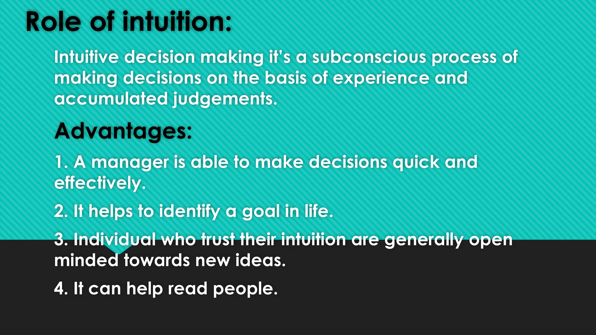 Role of intuition:
Intuitive decision making it’s a subconscious process of
making decisions on the basis of experience and
accumulated judgements.
Advantages:
1. A manager is able to make decisions quick and
effectively.
2. It helps to identify a goal in life.
3. Individual who trust their intuition are generally open
minded towards new ideas.
4. It can help read people.
 