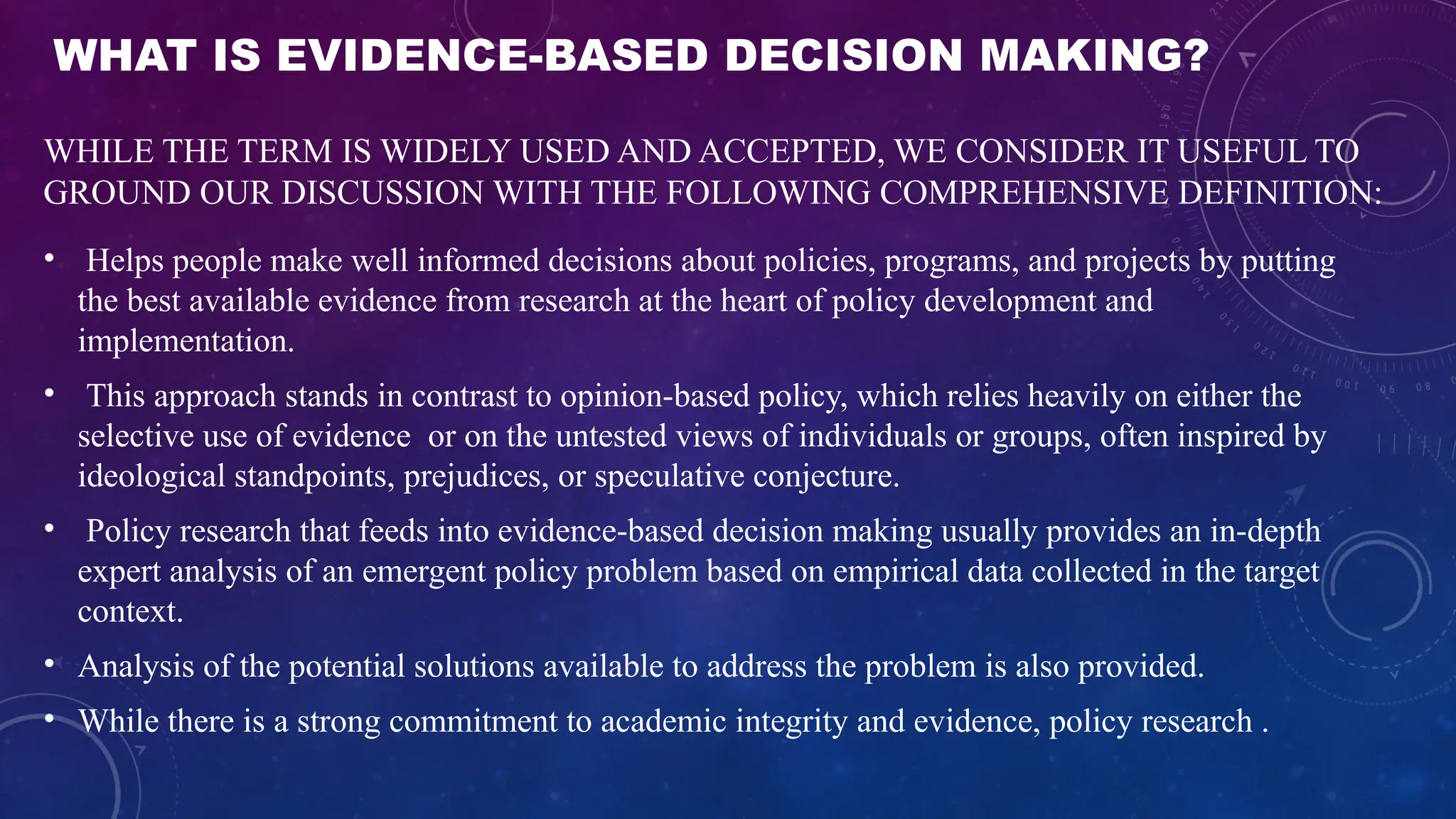 WHAT IS EVIDENCE-BASED DECISION MAKING?
WHILE THE TERM IS WIDELY USED AND ACCEPTED, WE CONSIDER IT USEFUL TO
GROUND OUR DISCUSSION WITH THE FOLLOWING COMPREHENSIVE DEFINITION:
• Helps people make well informed decisions about policies, programs, and projects by putting
the best available evidence from research at the heart of policy development and
implementation.
• This approach stands in contrast to opinion-based policy, which relies heavily on either the
selective use of evidence or on the untested views of individuals or groups, often inspired by
ideological standpoints, prejudices, or speculative conjecture.
• Policy research that feeds into evidence-based decision making usually provides an in-depth
expert analysis of an emergent policy problem based on empirical data collected in the target
context.
• Analysis of the potential solutions available to address the problem is also provided.
• While there is a strong commitment to academic integrity and evidence, policy research .
 