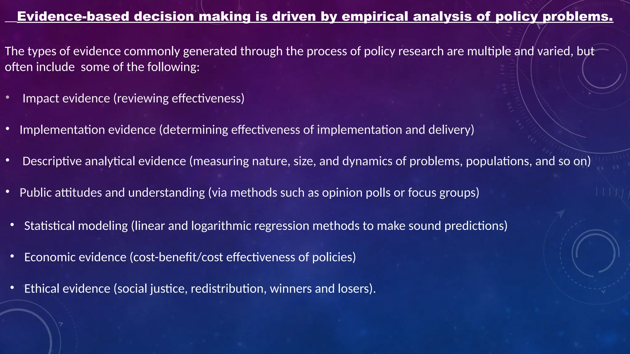 Evidence-based decision making is driven by empirical analysis of policy problems.
The types of evidence commonly generated through the process of policy research are multiple and varied, but
often include some of the following:
• Impact evidence (reviewing effectiveness)
• Implementation evidence (determining effectiveness of implementation and delivery)
• Descriptive analytical evidence (measuring nature, size, and dynamics of problems, populations, and so on)
• Public attitudes and understanding (via methods such as opinion polls or focus groups)
• Statistical modeling (linear and logarithmic regression methods to make sound predictions)
• Economic evidence (cost-benefit/cost effectiveness of policies)
• Ethical evidence (social justice, redistribution, winners and losers).
 