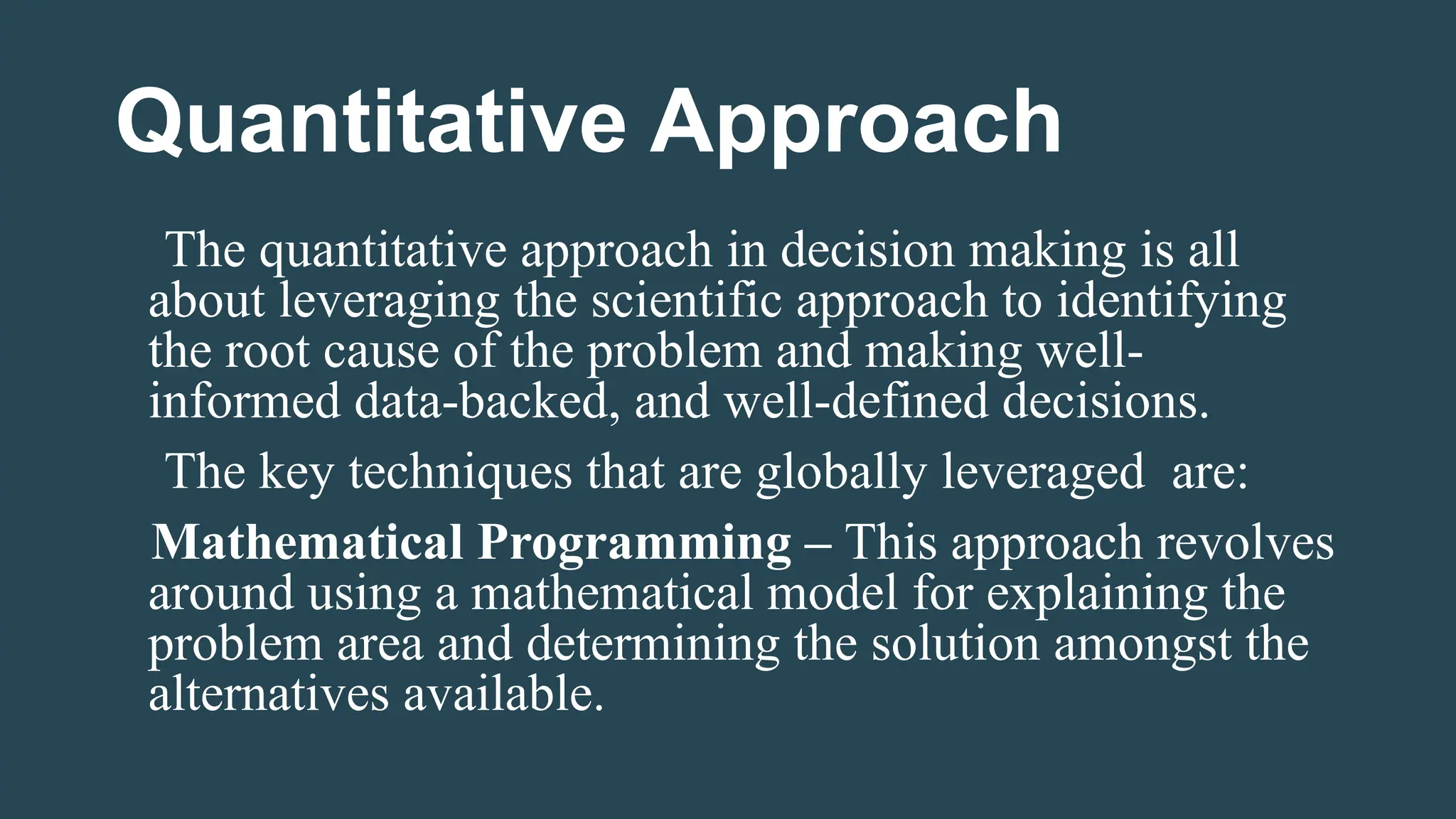 Quantitative Approach
The quantitative approach in decision making is all
about leveraging the scientific approach to identifying
the root cause of the problem and making well-
informed data-backed, and well-defined decisions.
The key techniques that are globally leveraged are:
Mathematical Programming – This approach revolves
around using a mathematical model for explaining the
problem area and determining the solution amongst the
alternatives available.
 