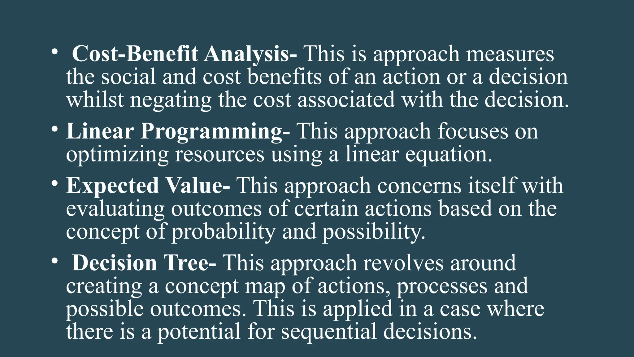 • Cost-Benefit Analysis- This is approach measures
the social and cost benefits of an action or a decision
whilst negating the cost associated with the decision.
• Linear Programming- This approach focuses on
optimizing resources using a linear equation.
• Expected Value- This approach concerns itself with
evaluating outcomes of certain actions based on the
concept of probability and possibility.
• Decision Tree- This approach revolves around
creating a concept map of actions, processes and
possible outcomes. This is applied in a case where
there is a potential for sequential decisions.
 