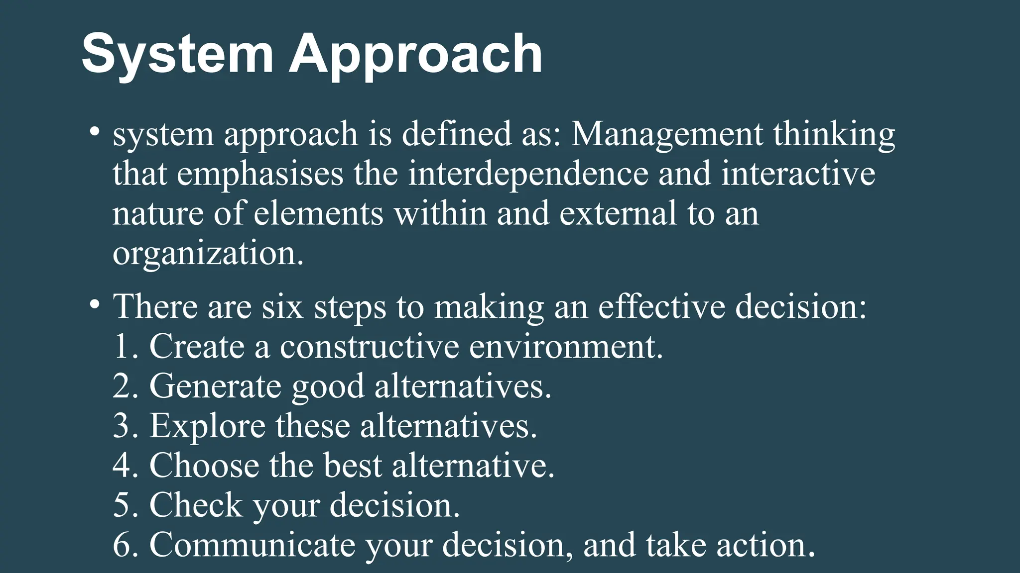 System Approach
• system approach is defined as: Management thinking
that emphasises the interdependence and interactive
nature of elements within and external to an
organization.
• There are six steps to making an effective decision:
1. Create a constructive environment.
2. Generate good alternatives.
3. Explore these alternatives.
4. Choose the best alternative.
5. Check your decision.
6. Communicate your decision, and take action.
 