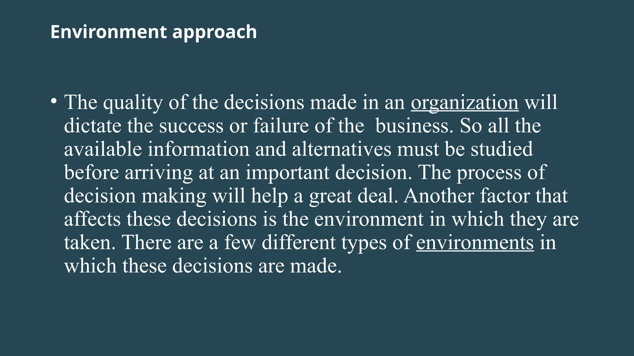 Environment approach
• The quality of the decisions made in an organization will
dictate the success or failure of the business. So all the
available information and alternatives must be studied
before arriving at an important decision. The process of
decision making will help a great deal. Another factor that
affects these decisions is the environment in which they are
taken. There are a few different types of environments in
which these decisions are made.
 