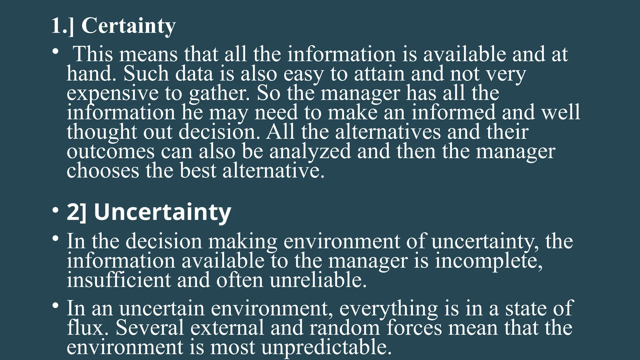 1.] Certainty
• This means that all the information is available and at
hand. Such data is also easy to attain and not very
expensive to gather. So the manager has all the
information he may need to make an informed and well
thought out decision. All the alternatives and their
outcomes can also be analyzed and then the manager
chooses the best alternative.
• 2] Uncertainty
• In the decision making environment of uncertainty, the
information available to the manager is incomplete,
insufficient and often unreliable.
• In an uncertain environment, everything is in a state of
flux. Several external and random forces mean that the
environment is most unpredictable.
 