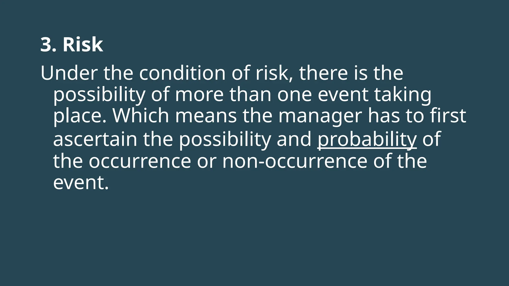 3. Risk
Under the condition of risk, there is the
possibility of more than one event taking
place. Which means the manager has to first
ascertain the possibility and probability of
the occurrence or non-occurrence of the
event.
 