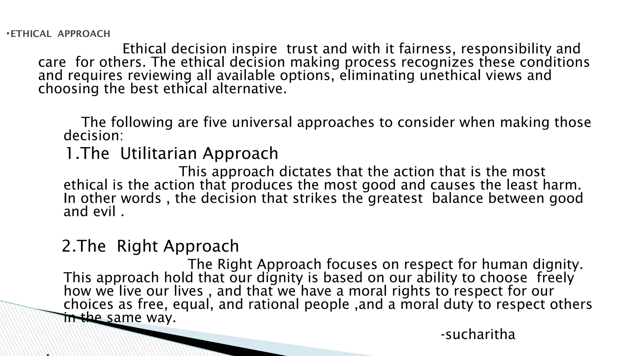 Ethical decision inspire trust and with it fairness, responsibility and
care for others. The ethical decision making process recognizes these conditions
and requires reviewing all available options, eliminating unethical views and
choosing the best ethical alternative.
The following are five universal approaches to consider when making those
decision:
1.The Utilitarian Approach
This approach dictates that the action that is the most
ethical is the action that produces the most good and causes the least harm.
In other words , the decision that strikes the greatest balance between good
and evil .
2.The Right Approach
The Right Approach focuses on respect for human dignity.
This approach hold that our dignity is based on our ability to choose freely
how we live our lives , and that we have a moral rights to respect for our
choices as free, equal, and rational people ,and a moral duty to respect others
in the same way.
-sucharitha
.
•ETHICAL APPROACH
 