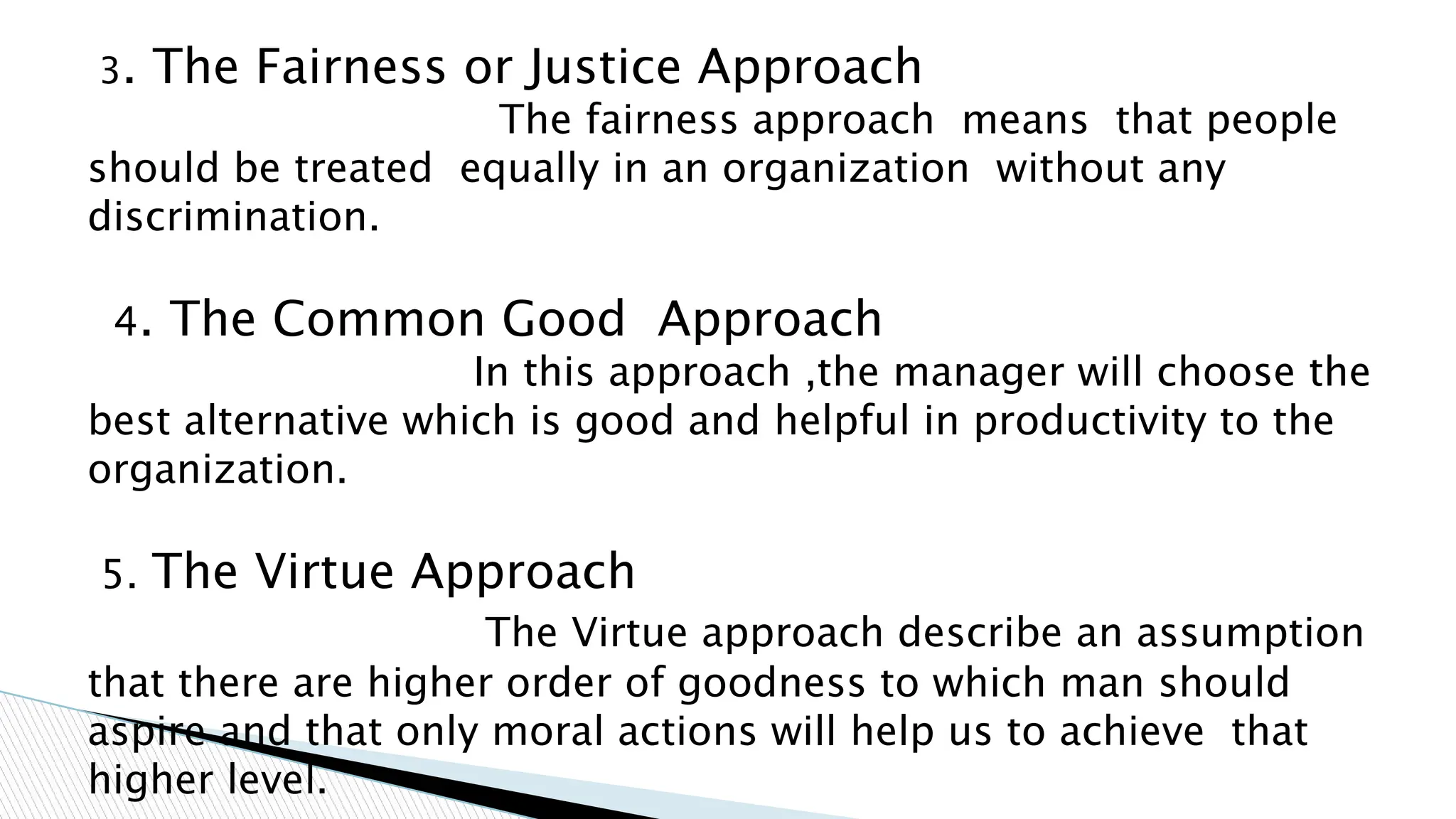 3. The Fairness or Justice Approach
The fairness approach means that people
should be treated equally in an organization without any
discrimination.
4. The Common Good Approach
In this approach ,the manager will choose the
best alternative which is good and helpful in productivity to the
organization.
5. The Virtue Approach
The Virtue approach describe an assumption
that there are higher order of goodness to which man should
aspire and that only moral actions will help us to achieve that
higher level.
 