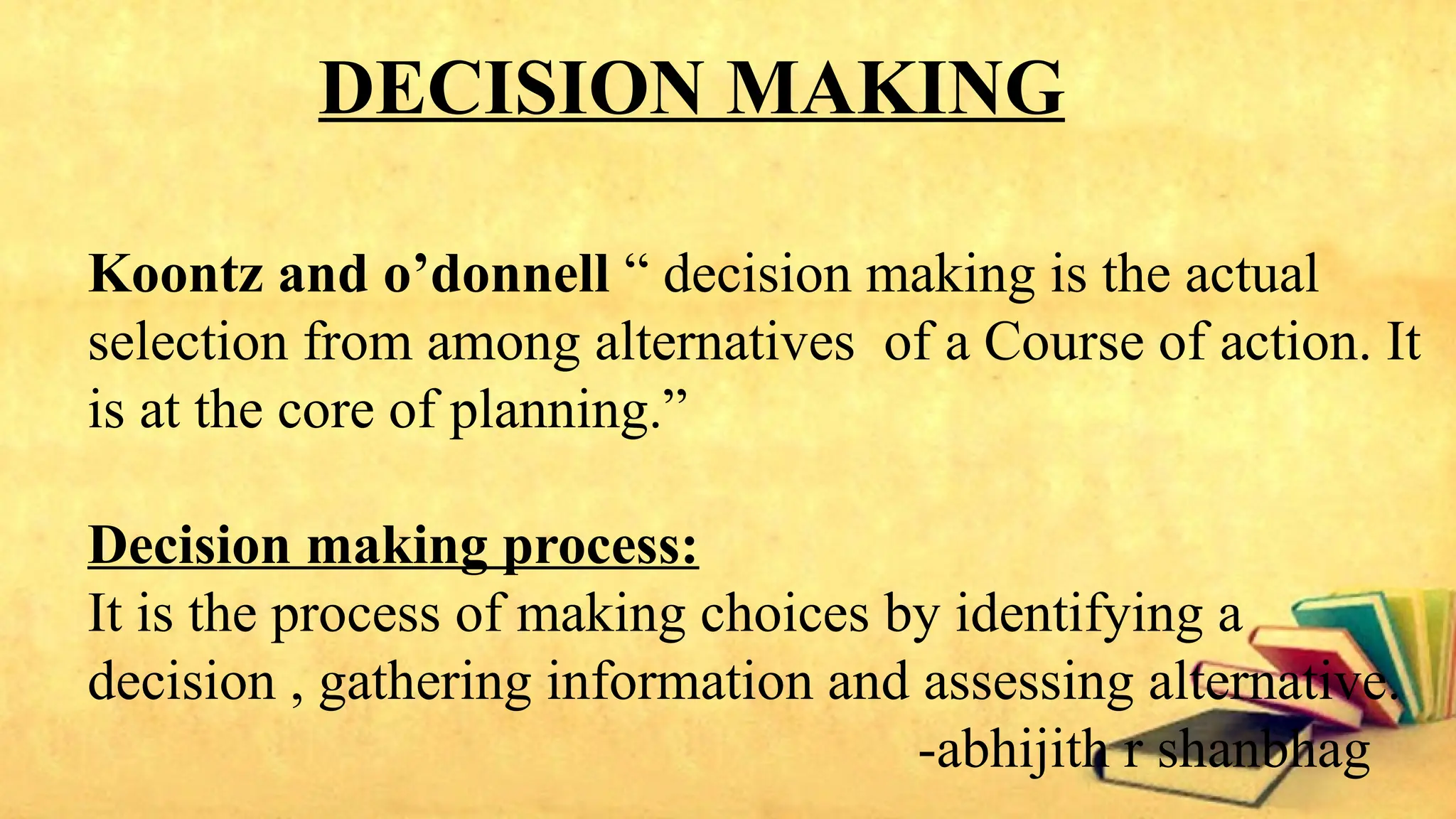 DECISION MAKING
Koontz and o’donnell “ decision making is the actual
selection from among alternatives of a Course of action. It
is at the core of planning.”
Decision making process:
It is the process of making choices by identifying a
decision , gathering information and assessing alternative.
-abhijith r shanbhag
 