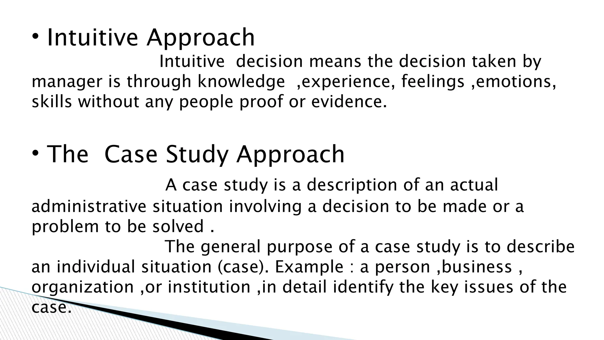• Intuitive Approach
Intuitive decision means the decision taken by
manager is through knowledge ,experience, feelings ,emotions,
skills without any people proof or evidence.
• The Case Study Approach
A case study is a description of an actual
administrative situation involving a decision to be made or a
problem to be solved .
The general purpose of a case study is to describe
an individual situation (case). Example : a person ,business ,
organization ,or institution ,in detail identify the key issues of the
case.
 