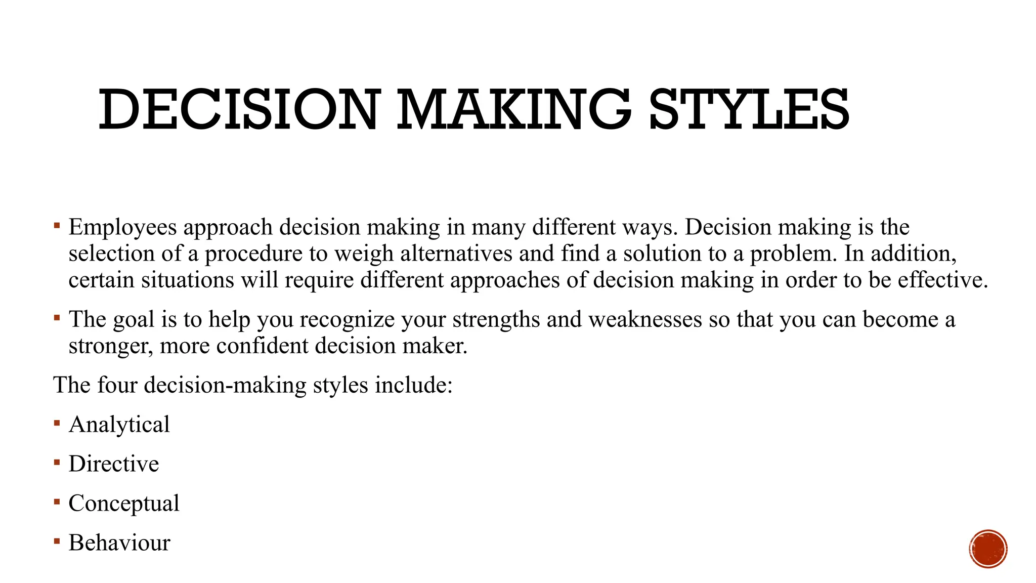 DECISION MAKING STYLES
▪ Employees approach decision making in many different ways. Decision making is the
selection of a procedure to weigh alternatives and find a solution to a problem. In addition,
certain situations will require different approaches of decision making in order to be effective.
▪ The goal is to help you recognize your strengths and weaknesses so that you can become a
stronger, more confident decision maker.
The four decision-making styles include:
▪ Analytical
▪ Directive
▪ Conceptual
▪ Behaviour
 