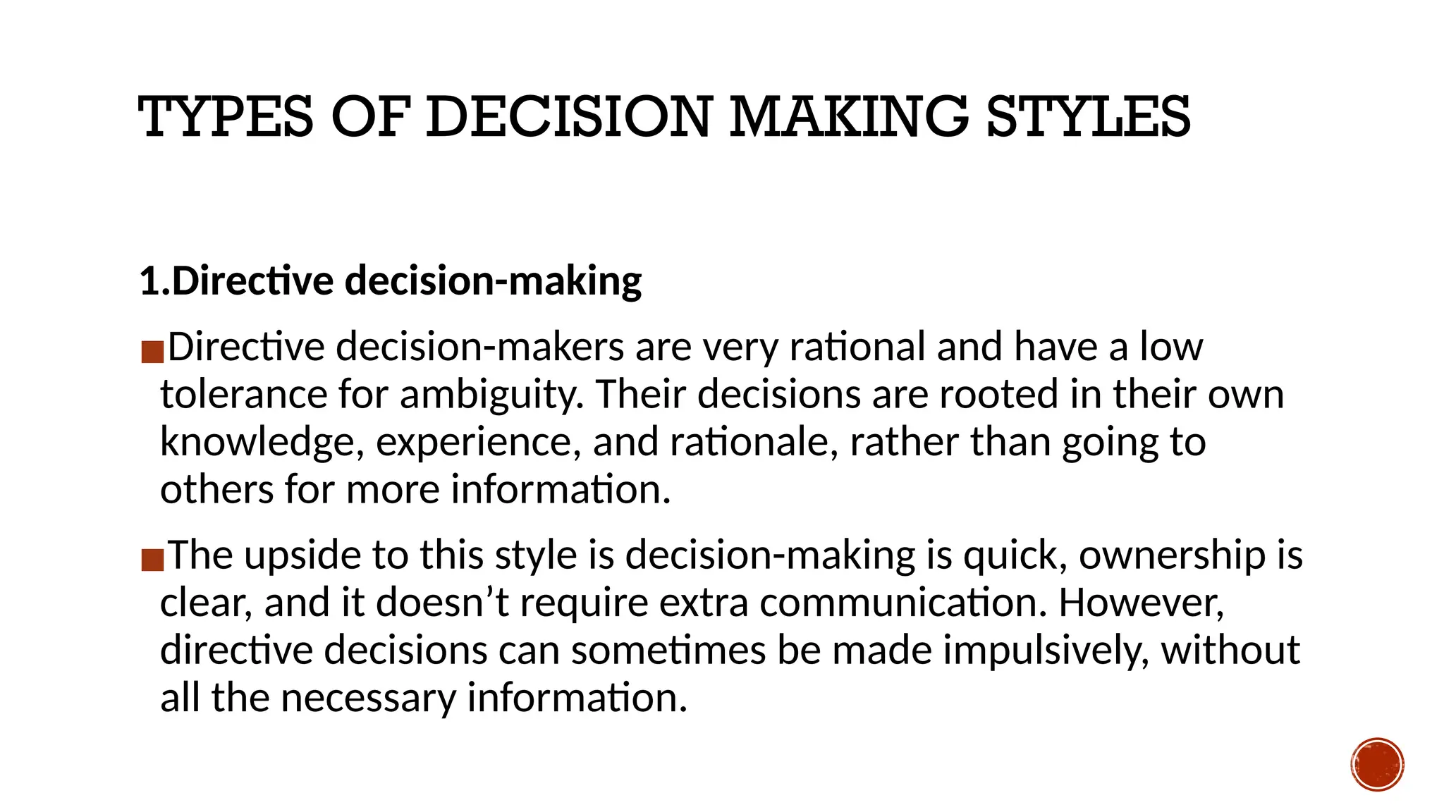 TYPES OF DECISION MAKING STYLES
1.Directive decision-making
▪Directive decision-makers are very rational and have a low
tolerance for ambiguity. Their decisions are rooted in their own
knowledge, experience, and rationale, rather than going to
others for more information.
▪The upside to this style is decision-making is quick, ownership is
clear, and it doesn’t require extra communication. However,
directive decisions can sometimes be made impulsively, without
all the necessary information.
 