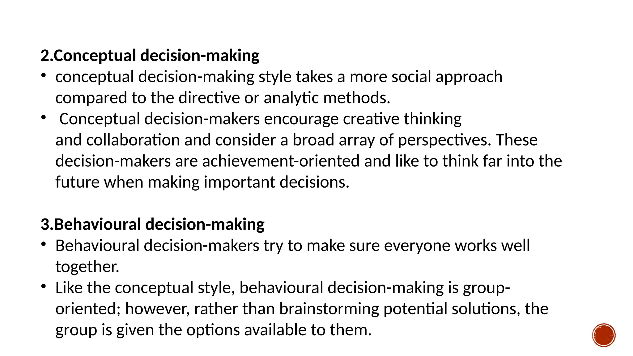 2.Conceptual decision-making
• conceptual decision-making style takes a more social approach
compared to the directive or analytic methods.
• Conceptual decision-makers encourage creative thinking
and collaboration and consider a broad array of perspectives. These
decision-makers are achievement-oriented and like to think far into the
future when making important decisions.
3.Behavioural decision-making
• Behavioural decision-makers try to make sure everyone works well
together.
• Like the conceptual style, behavioural decision-making is group-
oriented; however, rather than brainstorming potential solutions, the
group is given the options available to them.
 