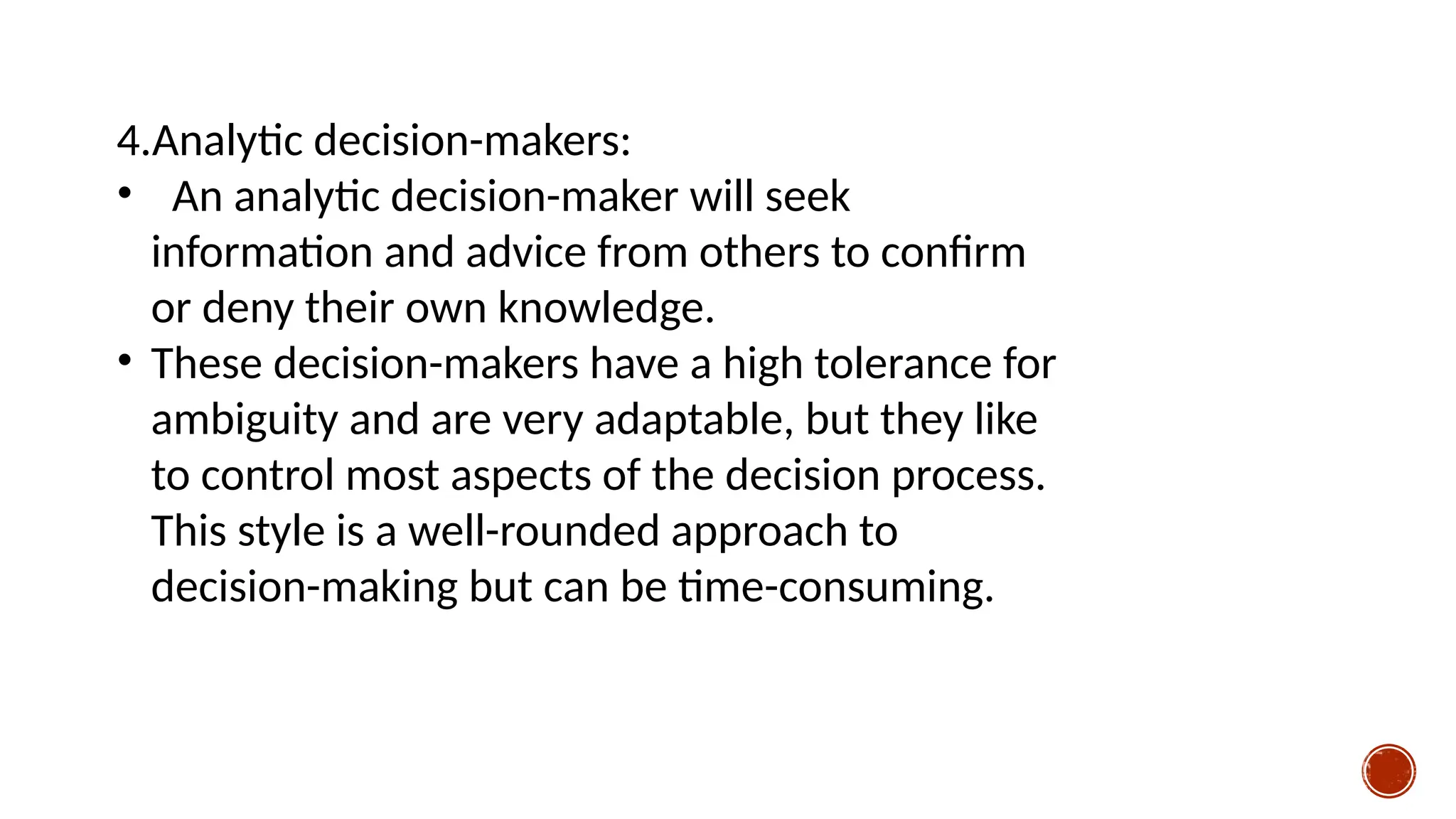 4.Analytic decision-makers:
• An analytic decision-maker will seek
information and advice from others to confirm
or deny their own knowledge.
• These decision-makers have a high tolerance for
ambiguity and are very adaptable, but they like
to control most aspects of the decision process.
This style is a well-rounded approach to
decision-making but can be time-consuming.
 