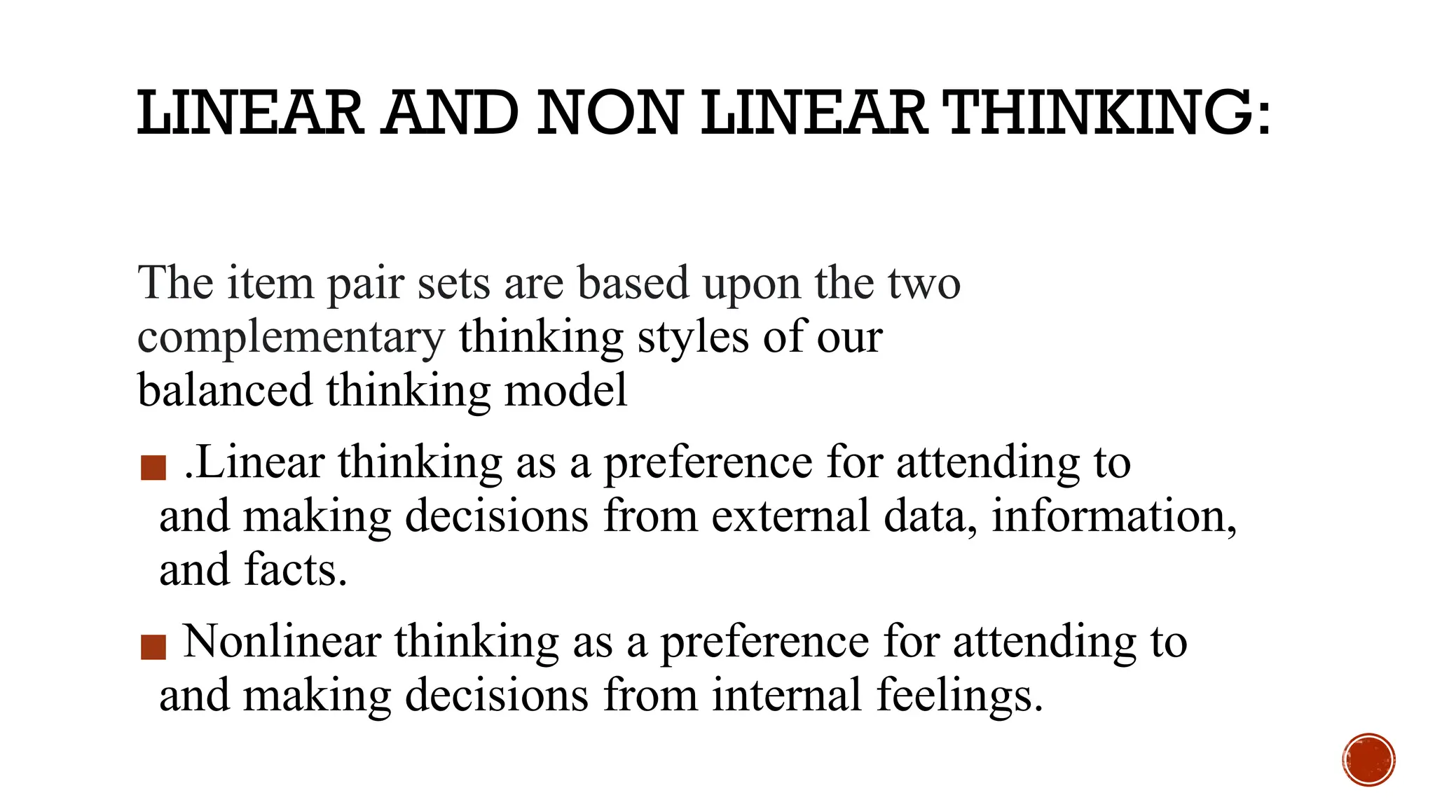 LINEAR AND NON LINEAR THINKING:
The item pair sets are based upon the two
complementary thinking styles of our
balanced thinking model
▪ .Linear thinking as a preference for attending to
and making decisions from external data, information,
and facts.
▪ Nonlinear thinking as a preference for attending to
and making decisions from internal feelings.
 