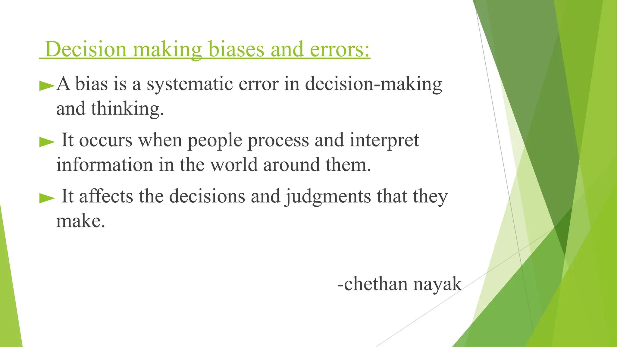 Decision making biases and errors:
►A bias is a systematic error in decision-making
and thinking.
► It occurs when people process and interpret
information in the world around them.
► It affects the decisions and judgments that they
make.
-chethan nayak
 