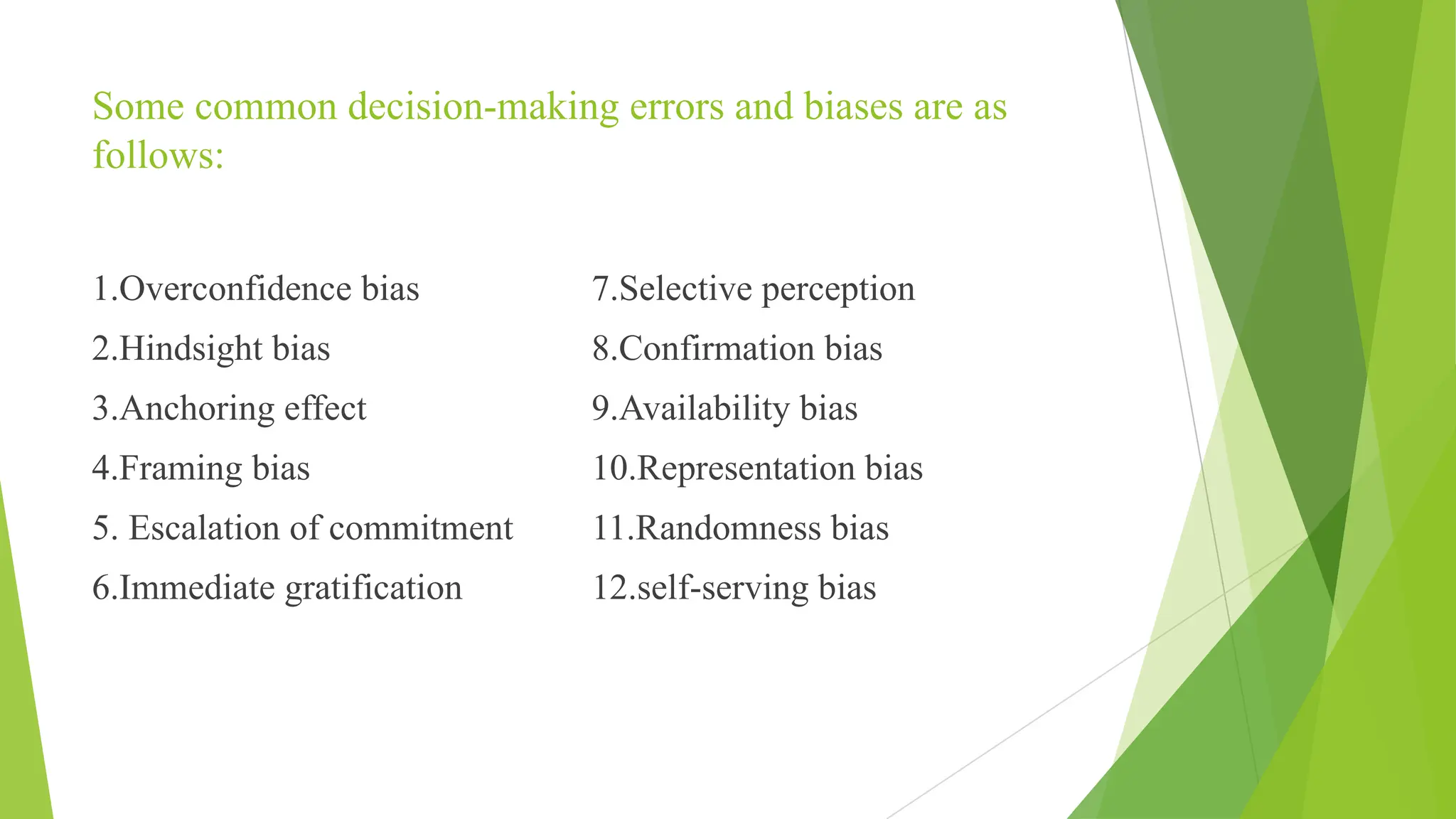 Some common decision-making errors and biases are as
follows:
1.Overconfidence bias
2.Hindsight bias
3.Anchoring effect
4.Framing bias
5. Escalation of commitment
6.Immediate gratification
7.Selective perception
8.Confirmation bias
9.Availability bias
10.Representation bias
11.Randomness bias
12.self-serving bias
 