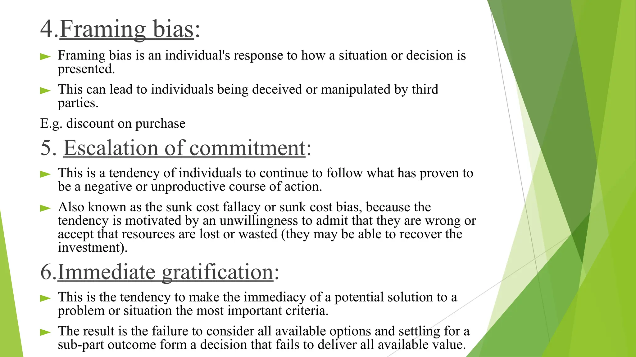 4.Framing bias:
► Framing bias is an individual's response to how a situation or decision is
presented.
► This can lead to individuals being deceived or manipulated by third
parties.
E.g. discount on purchase
5. Escalation of commitment:
► This is a tendency of individuals to continue to follow what has proven to
be a negative or unproductive course of action.
► Also known as the sunk cost fallacy or sunk cost bias, because the
tendency is motivated by an unwillingness to admit that they are wrong or
accept that resources are lost or wasted (they may be able to recover the
investment).
6.Immediate gratification:
► This is the tendency to make the immediacy of a potential solution to a
problem or situation the most important criteria.
► The result is the failure to consider all available options and settling for a
sub-part outcome form a decision that fails to deliver all available value.
 
