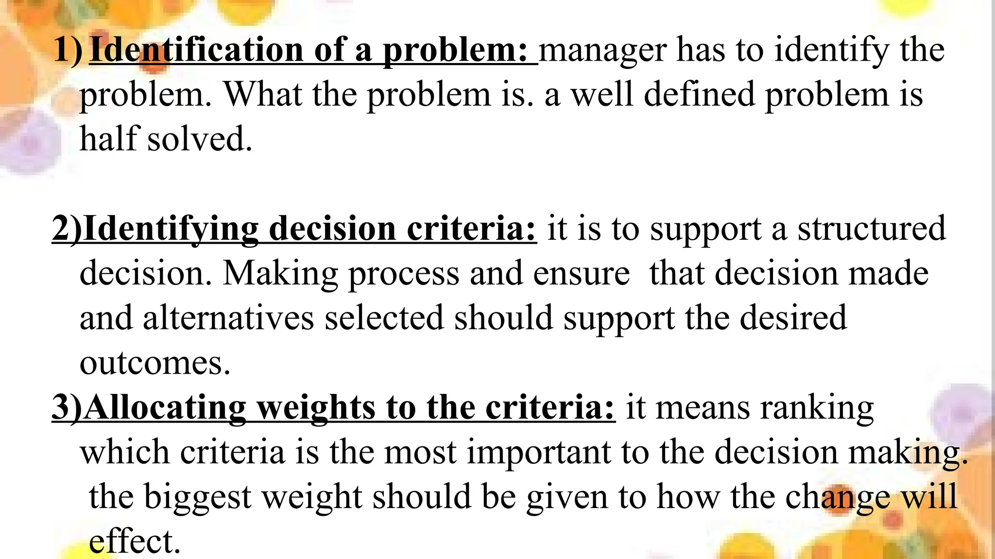 1)Identification of a problem: manager has to identify the
problem. What the problem is. a well defined problem is
half solved.
2)Identifying decision criteria: it is to support a structured
decision. Making process and ensure that decision made
and alternatives selected should support the desired
outcomes.
3)Allocating weights to the criteria: it means ranking
which criteria is the most important to the decision making.
the biggest weight should be given to how the change will
effect.
 
