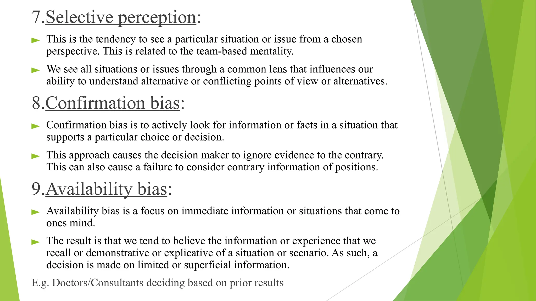 7.Selective perception:
► This is the tendency to see a particular situation or issue from a chosen
perspective. This is related to the team-based mentality.
► We see all situations or issues through a common lens that influences our
ability to understand alternative or conflicting points of view or alternatives.
8.Confirmation bias:
► Confirmation bias is to actively look for information or facts in a situation that
supports a particular choice or decision.
► This approach causes the decision maker to ignore evidence to the contrary.
This can also cause a failure to consider contrary information of positions.
9.Availability bias:
► Availability bias is a focus on immediate information or situations that come to
ones mind.
► The result is that we tend to believe the information or experience that we
recall or demonstrative or explicative of a situation or scenario. As such, a
decision is made on limited or superficial information.
E.g. Doctors/Consultants deciding based on prior results
 