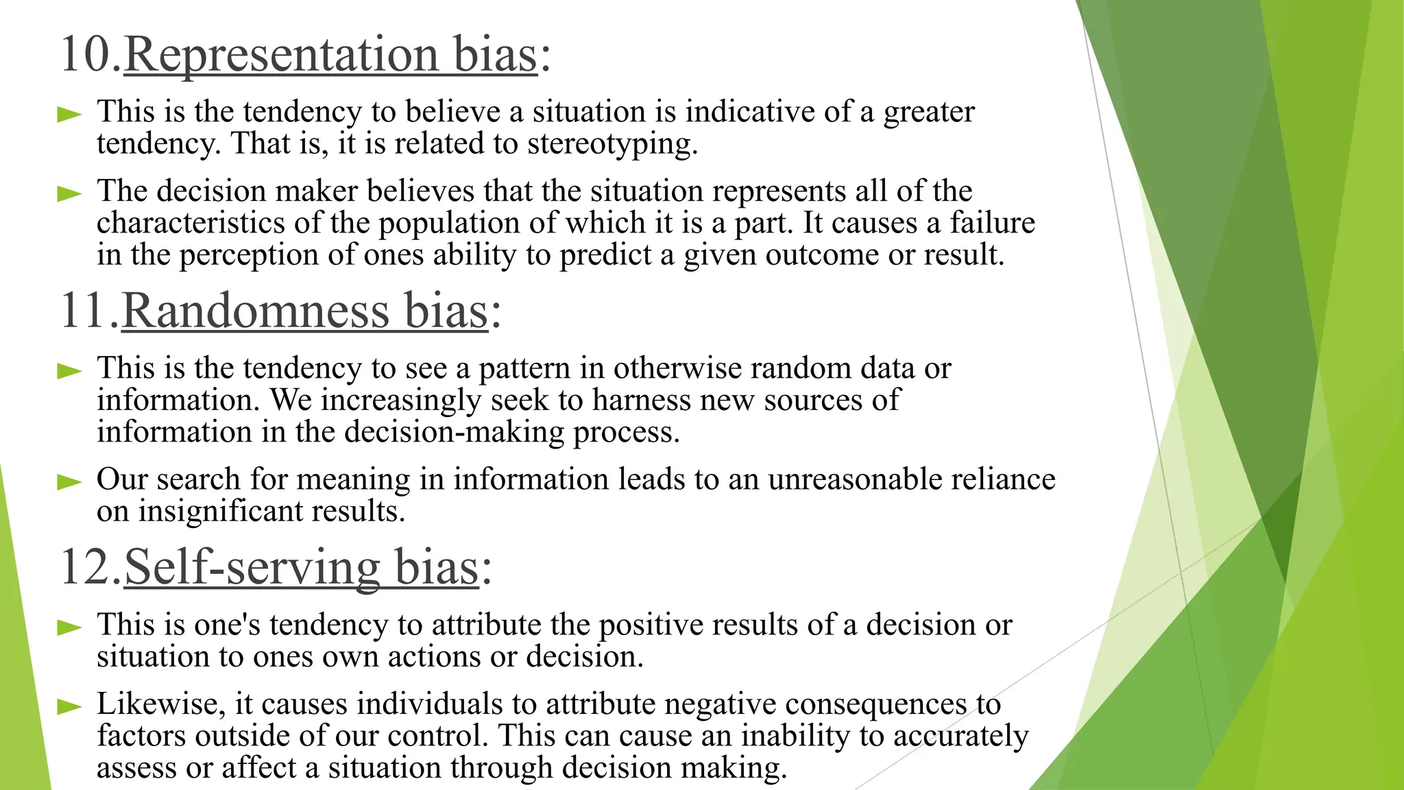 10.Representation bias:
► This is the tendency to believe a situation is indicative of a greater
tendency. That is, it is related to stereotyping.
► The decision maker believes that the situation represents all of the
characteristics of the population of which it is a part. It causes a failure
in the perception of ones ability to predict a given outcome or result.
11.Randomness bias:
► This is the tendency to see a pattern in otherwise random data or
information. We increasingly seek to harness new sources of
information in the decision-making process.
► Our search for meaning in information leads to an unreasonable reliance
on insignificant results.
12.Self-serving bias:
► This is one's tendency to attribute the positive results of a decision or
situation to ones own actions or decision.
► Likewise, it causes individuals to attribute negative consequences to
factors outside of our control. This can cause an inability to accurately
assess or affect a situation through decision making.
 