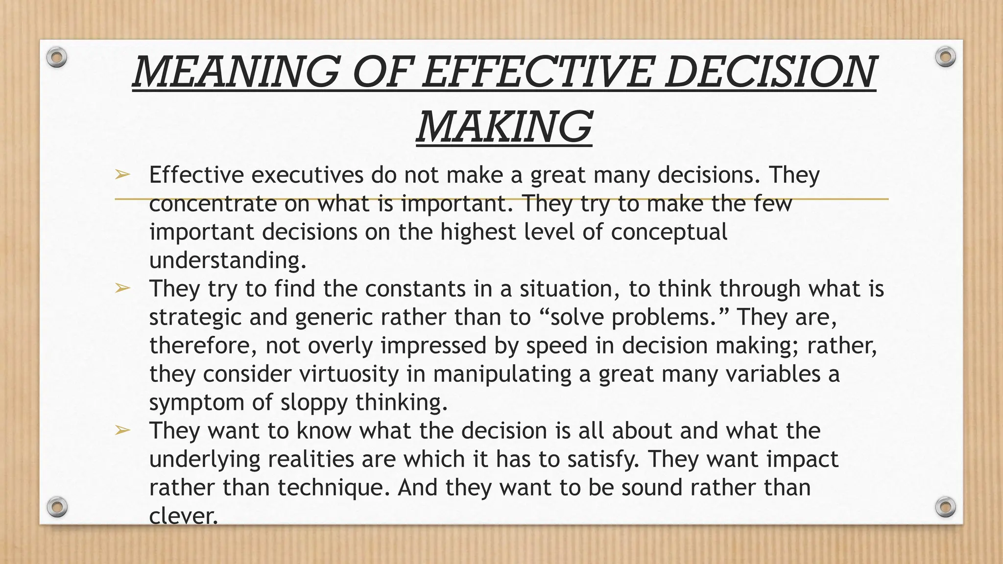 MEANING OF EFFECTIVE DECISION
MAKING
➢ Effective executives do not make a great many decisions. They
concentrate on what is important. They try to make the few
important decisions on the highest level of conceptual
understanding.
➢ They try to find the constants in a situation, to think through what is
strategic and generic rather than to “solve problems.” They are,
therefore, not overly impressed by speed in decision making; rather,
they consider virtuosity in manipulating a great many variables a
symptom of sloppy thinking.
➢ They want to know what the decision is all about and what the
underlying realities are which it has to satisfy. They want impact
rather than technique. And they want to be sound rather than
clever.
 