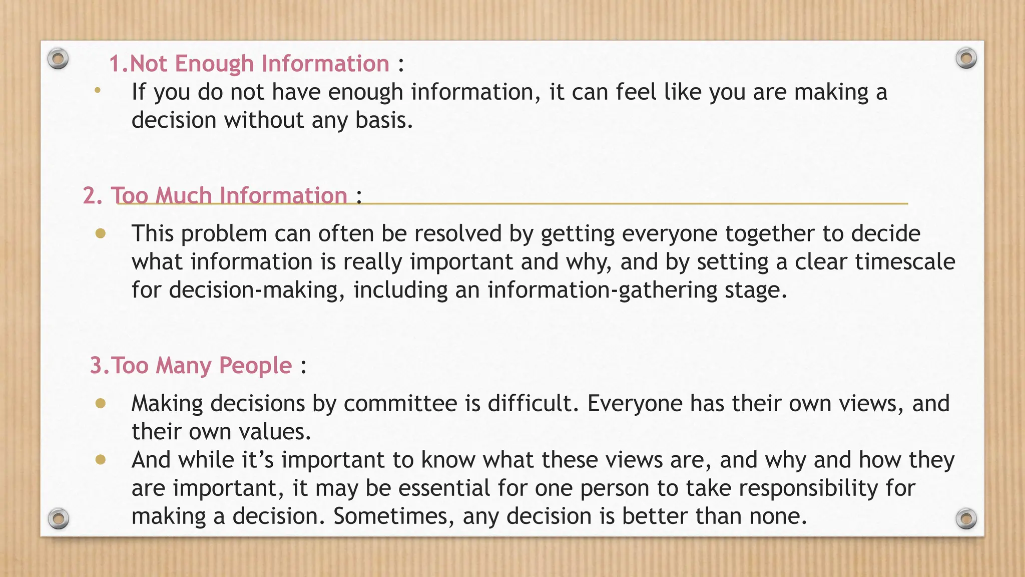 1.Not Enough Information :
• If you do not have enough information, it can feel like you are making a
decision without any basis.
2. Too Much Information :
● This problem can often be resolved by getting everyone together to decide
what information is really important and why, and by setting a clear timescale
for decision-making, including an information-gathering stage.
3.Too Many People :
● Making decisions by committee is difficult. Everyone has their own views, and
their own values.
● And while it’s important to know what these views are, and why and how they
are important, it may be essential for one person to take responsibility for
making a decision. Sometimes, any decision is better than none.
 