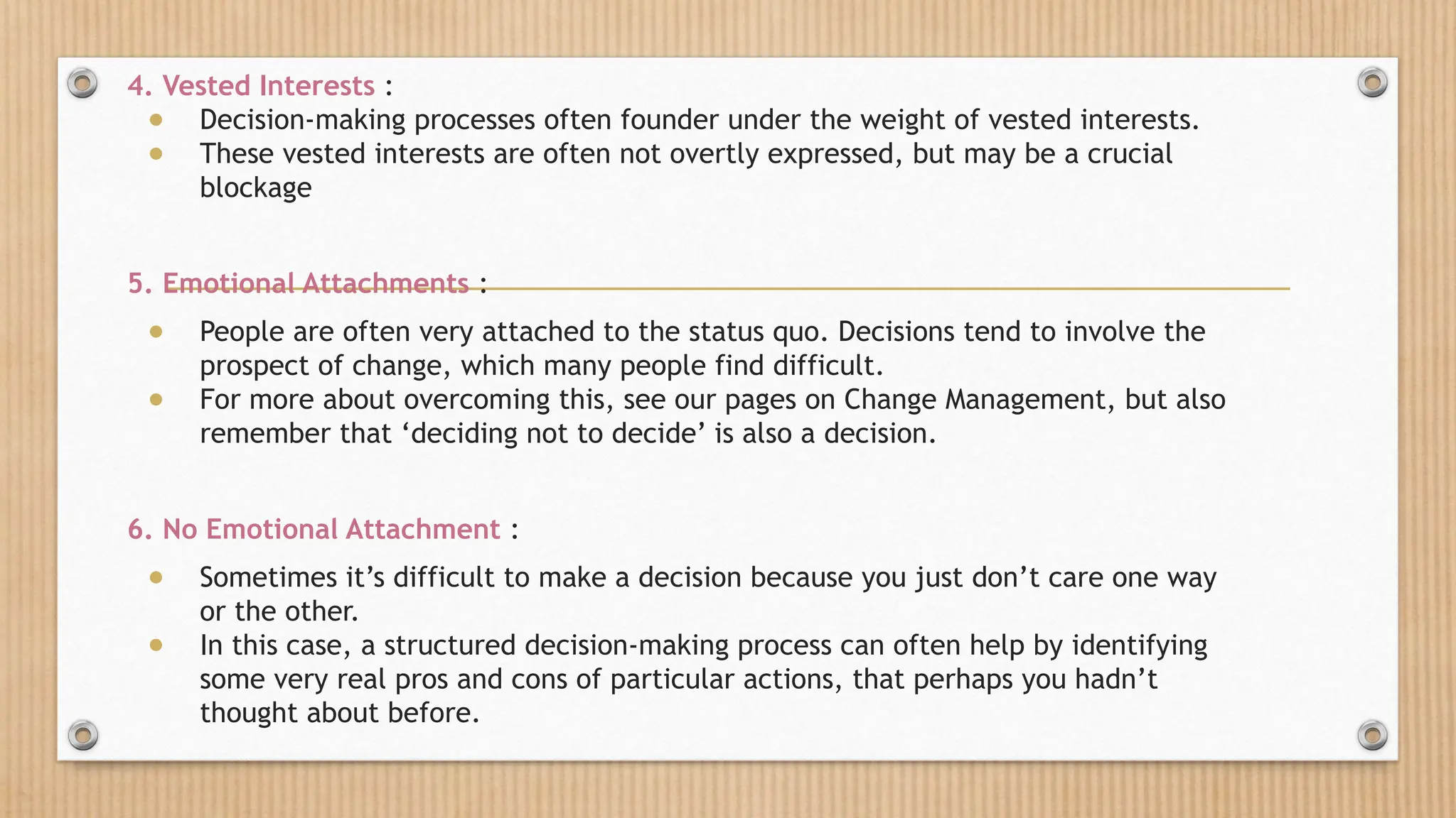 4. Vested Interests :
● Decision-making processes often founder under the weight of vested interests.
● These vested interests are often not overtly expressed, but may be a crucial
blockage
5. Emotional Attachments :
● People are often very attached to the status quo. Decisions tend to involve the
prospect of change, which many people find difficult.
● For more about overcoming this, see our pages on Change Management, but also
remember that ‘deciding not to decide’ is also a decision.
6. No Emotional Attachment :
● Sometimes it’s difficult to make a decision because you just don’t care one way
or the other.
● In this case, a structured decision-making process can often help by identifying
some very real pros and cons of particular actions, that perhaps you hadn’t
thought about before.
 