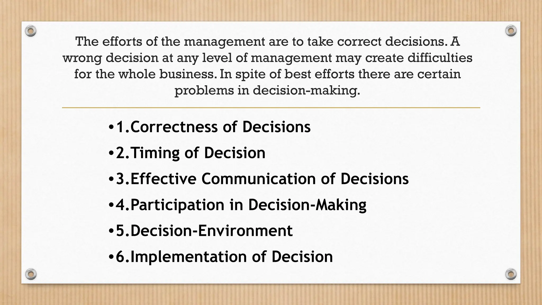 The efforts of the management are to take correct decisions. A
wrong decision at any level of management may create difficulties
for the whole business. In spite of best efforts there are certain
problems in decision-making.
•1.Correctness of Decisions
•2.Timing of Decision
•3.Effective Communication of Decisions
•4.Participation in Decision-Making
•5.Decision-Environment
•6.Implementation of Decision
 