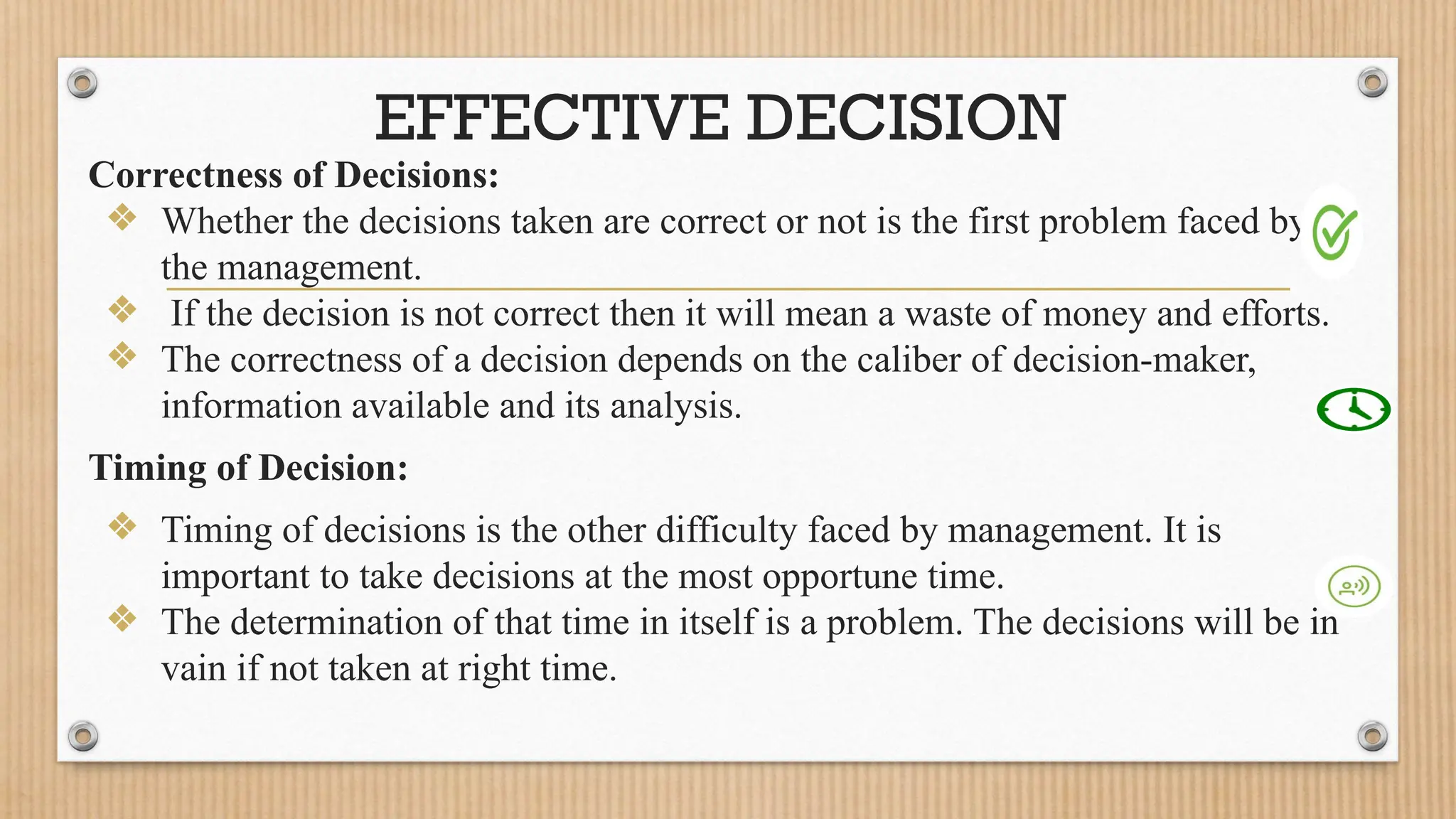 EFFECTIVE DECISION
Correctness of Decisions:
❖ Whether the decisions taken are correct or not is the first problem faced by
the management.
❖ If the decision is not correct then it will mean a waste of money and efforts.
❖ The correctness of a decision depends on the caliber of decision-maker,
information available and its analysis.
Timing of Decision:
❖ Timing of decisions is the other difficulty faced by management. It is
important to take decisions at the most opportune time.
❖ The determination of that time in itself is a problem. The decisions will be in
vain if not taken at right time.
 