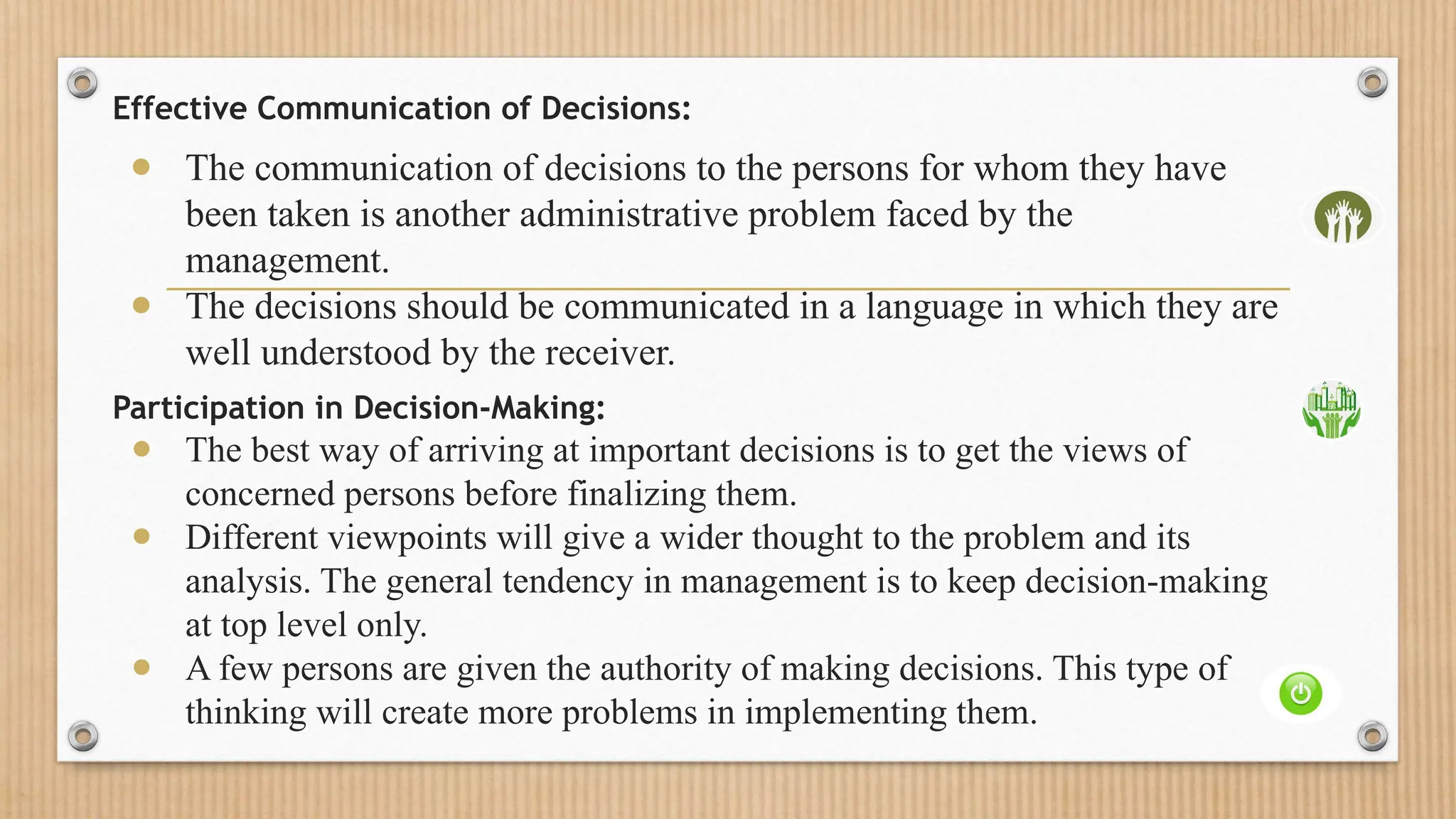 Effective Communication of Decisions:
● The communication of decisions to the persons for whom they have
been taken is another administrative problem faced by the
management.
● The decisions should be communicated in a language in which they are
well understood by the receiver.
Participation in Decision-Making:
● The best way of arriving at important decisions is to get the views of
concerned persons before finalizing them.
● Different viewpoints will give a wider thought to the problem and its
analysis. The general tendency in management is to keep decision-making
at top level only.
● A few persons are given the authority of making decisions. This type of
thinking will create more problems in implementing them.
 