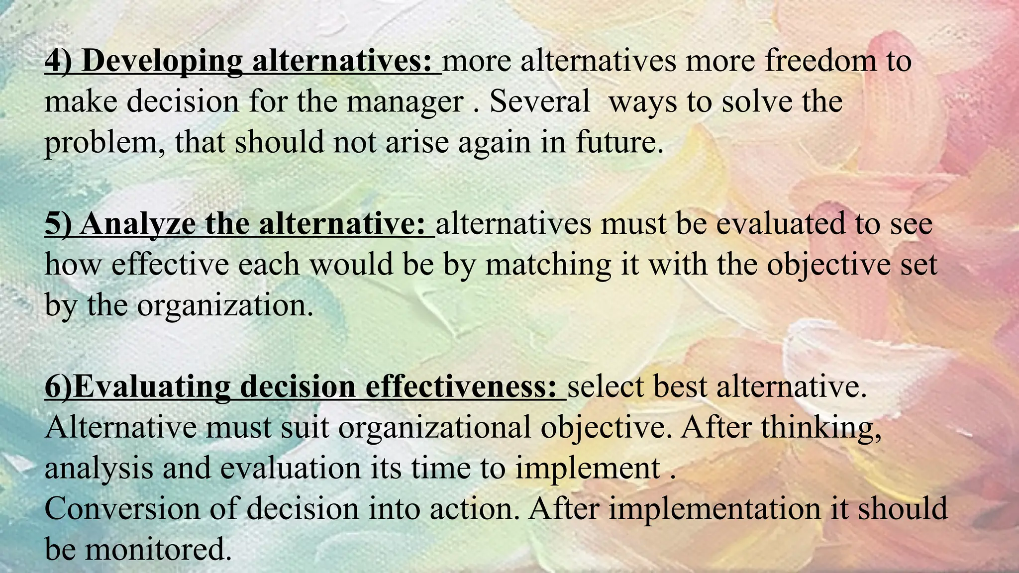 4) Developing alternatives: more alternatives more freedom to
make decision for the manager . Several ways to solve the
problem, that should not arise again in future.
5) Analyze the alternative: alternatives must be evaluated to see
how effective each would be by matching it with the objective set
by the organization.
6)Evaluating decision effectiveness: select best alternative.
Alternative must suit organizational objective. After thinking,
analysis and evaluation its time to implement .
Conversion of decision into action. After implementation it should
be monitored.
 