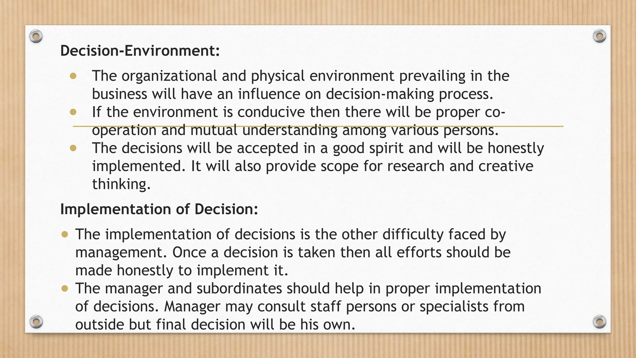 Decision-Environment:
● The organizational and physical environment prevailing in the
business will have an influence on decision-making process.
● If the environment is conducive then there will be proper co-
operation and mutual understanding among various persons.
● The decisions will be accepted in a good spirit and will be honestly
implemented. It will also provide scope for research and creative
thinking.
Implementation of Decision:
● The implementation of decisions is the other difficulty faced by
management. Once a decision is taken then all efforts should be
made honestly to implement it.
● The manager and subordinates should help in proper implementation
of decisions. Manager may consult staff persons or specialists from
outside but final decision will be his own.
 