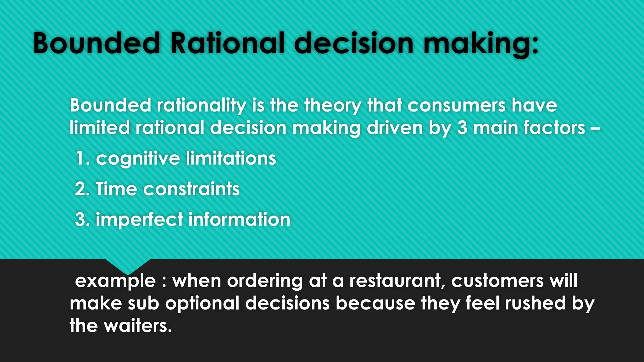 Bounded Rational decision making:
Bounded rationality is the theory that consumers have
limited rational decision making driven by 3 main factors –
1. cognitive limitations
2. Time constraints
3. imperfect information
example : when ordering at a restaurant, customers will
make sub optional decisions because they feel rushed by
the waiters.
 
