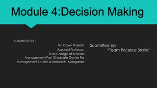 Module 4:Decision Making
Submitted By:
“Team Priceless Brains”
SUBMITTED TO :
Mr. Dawn Prakash
Assistant Professor,
SDM College of Business
Management Post Graduate Centre For
Management Studies & Research, Mangalore
 