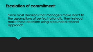 Escalation of commitment:
Since most decisions that managers make don’t fit
the assumptions of perfect rationally, they instead
make those decisions using a bounded rational
approach.
 