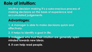 Role of intuition:
Intuitive decision making it’s a subconscious process of
making decisions on the basis of experience and
accumulated judgements.
Advantages:
1. A manager is able to make decisions quick and
effectively.
2. It helps to identify a goal in life.
3. Individual who trust their intuition are generally open
minded towards new ideas.
4. It can help read people.
 