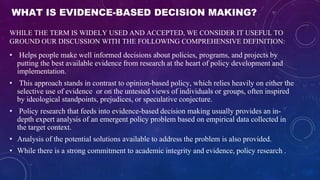 WHAT IS EVIDENCE-BASED DECISION MAKING?
WHILE THE TERM IS WIDELY USED AND ACCEPTED, WE CONSIDER IT USEFUL TO
GROUND OUR DISCUSSION WITH THE FOLLOWING COMPREHENSIVE DEFINITION:
• Helps people make well informed decisions about policies, programs, and projects by
putting the best available evidence from research at the heart of policy development and
implementation.
• This approach stands in contrast to opinion-based policy, which relies heavily on either the
selective use of evidence or on the untested views of individuals or groups, often inspired
by ideological standpoints, prejudices, or speculative conjecture.
• Policy research that feeds into evidence-based decision making usually provides an in-
depth expert analysis of an emergent policy problem based on empirical data collected in
the target context.
• Analysis of the potential solutions available to address the problem is also provided.
• While there is a strong commitment to academic integrity and evidence, policy research .
 