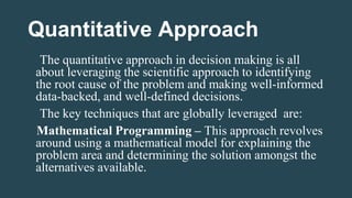 Quantitative Approach
The quantitative approach in decision making is all
about leveraging the scientific approach to identifying
the root cause of the problem and making well-informed
data-backed, and well-defined decisions.
The key techniques that are globally leveraged are:
Mathematical Programming – This approach revolves
around using a mathematical model for explaining the
problem area and determining the solution amongst the
alternatives available.
 
