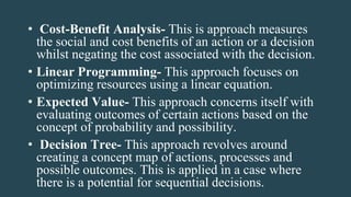 • Cost-Benefit Analysis- This is approach measures
the social and cost benefits of an action or a decision
whilst negating the cost associated with the decision.
• Linear Programming- This approach focuses on
optimizing resources using a linear equation.
• Expected Value- This approach concerns itself with
evaluating outcomes of certain actions based on the
concept of probability and possibility.
• Decision Tree- This approach revolves around
creating a concept map of actions, processes and
possible outcomes. This is applied in a case where
there is a potential for sequential decisions.
 