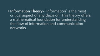 • Information Theory- ‘Information’ is the most
critical aspect of any decision. This theory offers
a mathematical foundation for understanding
the flow of information and communication
networks.
 