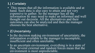 1.] Certainty
• This means that all the information is available and at
hand. Such data is also easy to attain and not very
expensive to gather. So the manager has all the
information he may need to make an informed and well
thought out decision. All the alternatives and their
outcomes can also be analyzed and then the manager
chooses the best alternative.
• 2] Uncertainty
• In the decision making environment of uncertainty, the
information available to the manager is incomplete,
insufficient and often unreliable.
• In an uncertain environment, everything is in a state of
flux. Several external and random forces mean that the
environment is most unpredictable.
 