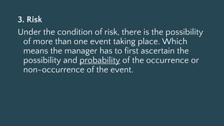 3. Risk
Under the condition of risk, there is the possibility
of more than one event taking place. Which
means the manager has to first ascertain the
possibility and probability of the occurrence or
non-occurrence of the event.
 