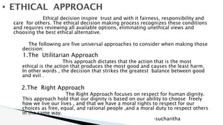 Ethical decision inspire trust and with it fairness, responsibility and
care for others. The ethical decision making process recognizes these conditions
and requires reviewing all available options, eliminating unethical views and
choosing the best ethical alternative.
The following are five universal approaches to consider when making those
decision:
1.The Utilitarian Approach
This approach dictates that the action that is the most
ethical is the action that produces the most good and causes the least harm.
In other words , the decision that strikes the greatest balance between good
and evil .
2.The Right Approach
The Right Approach focuses on respect for human dignity.
This approach hold that our dignity is based on our ability to choose freely
how we live our lives , and that we have a moral rights to respect for our
choices as free, equal, and rational people ,and a moral duty to respect others
in the same way.
-sucharitha
• ETHICAL APPROACH
 