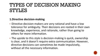 TYPES OF DECISION MAKING
STYLES
1.Directive decision-making
▪ Directive decision-makers are very rational and have a low
tolerance for ambiguity. Their decisions are rooted in their own
knowledge, experience, and rationale, rather than going to
others for more information.
▪ The upside to this style is decision-making is quick, ownership
is clear, and it doesn’t require extra communication. However,
directive decisions can sometimes be made impulsively,
without all the necessary information.
 