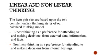 LINEAR AND NON LINEAR
THINKING:
The item pair sets are based upon the two
complementary thinking styles of our
balanced thinking model
▪ .Linear thinking as a preference for attending to
and making decisions from external data, information,
and facts.
▪ Nonlinear thinking as a preference for attending to
and making decisions from internal feelings.
 